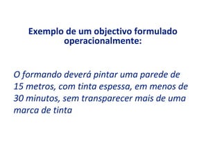 Exemplo de um objectivo formulado
          operacionalmente:


O formando deverá pintar uma parede de
15 metros, com tinta espessa, em menos de
30 minutos, sem transparecer mais de uma
marca de tinta
 