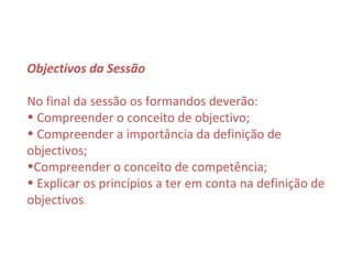 Objectivos da Sessão

No final da sessão os formandos deverão:
• Compreender o conceito de objectivo;
• Compreender a importância da definição de
objectivos;
•Compreender o conceito de competência;
• Explicar os princípios a ter em conta na definição de
objectivos.
 