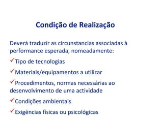 Condição de Realização

Deverá traduzir as circunstancias associadas à
performance esperada, nomeadamente:
Tipo de tecnologias
Materiais/equipamentos a utilizar
Procedimentos, normas necessárias ao
desenvolvimento de uma actividade
Condições ambientais
Exigências físicas ou psicológicas
 