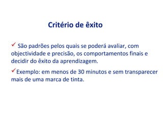 Critério de êxito

 São padrões pelos quais se poderá avaliar, com
objectividade e precisão, os comportamentos finais e
decidir do êxito da aprendizagem.
Exemplo: em menos de 30 minutos e sem transparecer
mais de uma marca de tinta.
 