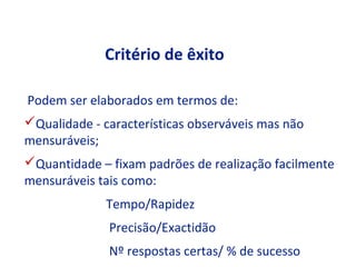 Critério de êxito

Podem ser elaborados em termos de:
Qualidade - características observáveis mas não
mensuráveis;
Quantidade – fixam padrões de realização facilmente
mensuráveis tais como:
              Tempo/Rapidez
              Precisão/Exactidão
              Nº respostas certas/ % de sucesso
 
