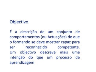 Objectivo

É a descrição de um conjunto de
comportamentos (ou Actuações) de que
o formando se deve mostrar capaz para
ser     reconhecido      competente.
Um objectivo descreve mais uma
intenção do que um processo de
aprendizagem
 