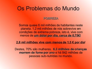 Os Problemas do Mundo POBREZA Somos quase 6 mil milhões de habitantes neste planeta. 1,2 mil milhões de nós sobrevive em condições de extrema pobreza, isto é, vive com menos de  um dólar por dia, cerca de 0,75€!   2,8 mil milhões vive com menos de 1,5 € por dia ! Destes, 70% são mulheres.  6,3 milhões de crianças morrem de fome por ano  e há 842 milhões de pessoas sub-nutridas no mundo. 