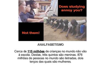 ANALFABETISMO Cerca de  115 milhões  de crianças no mundo não vão à escola. Destas, três quintos são meninas. 876 milhões de pessoas no mundo são iletradas, dois terços das quais são mulheres. 
