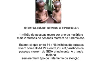 MORTALIDADE DEVIDO A EPIDEMIAS 1 milhão de pessoas morre por ano de malária e mais 2 milhões de pessoas morrem de tuberculose.  Estima-se que entre 34 a 46 milhões de pessoas vivem com SIDA/HIV e entre 2,5 e 3,5 milhões de pessoas morrem de SIDA anualmente. A grande maioria sem nenhum tipo de tratamento ou atenção. 