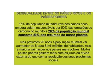 DESIGUALDADE ENTRE OS PAÍSES RICOS E OS PAÍSES POBRES 15% da população mundial vive nos países ricos, embora sejam responsáveis por 50% das emissões de carbono no mundo e  20% da população mundial consome 80% dos recursos do nosso planeta.   Nos próximos 25 anos a população mundial vai aumentar de 6 para 8 mil milhões de habitantes, mas a maioria vai nascer nos países mais pobres. Muitos países pobres gastam mais com os juros da dívida externa do que com a resolução dos seus problemas sociais. 