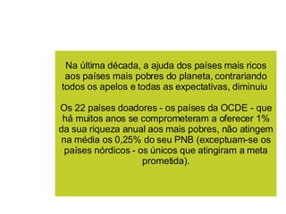 Na última década, a ajuda dos países mais ricos aos países mais pobres do planeta, contrariando todos os apelos e todas as expectativas, diminuiu  Os 22 países doadores - os países da OCDE - que há muitos anos se comprometeram a oferecer 1% da sua riqueza anual aos mais pobres, não atingem na média os 0,25% do seu PNB (exceptuam-se os países nórdicos - os únicos que atingiram a meta prometida). 