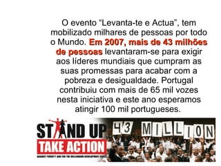 O evento “Levanta-te e Actua”,   tem mobilizado milhares de pessoas por todo o Mundo.  Em 2007, mais de 43 milhões de pessoas  levantaram-se para exigir aos líderes mundiais que cumpram as suas promessas para acabar com a pobreza e desigualdade. Portugal contribuiu com mais de 65 mil vozes nesta iniciativa e este ano esperamos atingir 100 mil portugueses.   