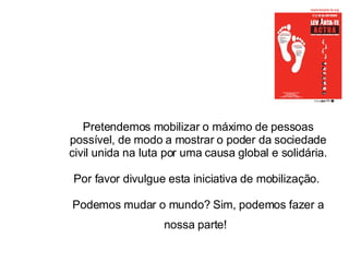 Pretendemos mobilizar o máximo de pessoas possível, de modo a mostrar o poder da sociedade civil unida na luta por uma causa global e solidária.  Por favor divulgue esta iniciativa de mobilização.    Podemos mudar o mundo? Sim, podemos fazer a nossa parte!   