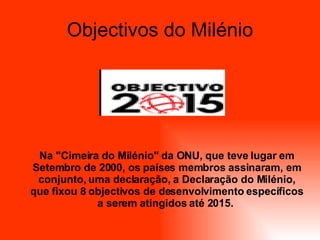 Objectivos do Milénio Na "Cimeira do Milénio" da ONU, que teve lugar em Setembro de 2000, os países membros assinaram, em conjunto, uma declaração, a Declaração do Milénio, que fixou 8 objectivos de desenvolvimento específicos a serem atingidos até 2015.   