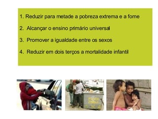 1. Reduzir para metade a pobreza extrema e a fome 2.  Alcançar o ensino primário universal 3.  Promover a igualdade entre os sexos 4.  Reduzir em dois terços a mortalidade infantil 