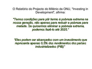 O Relatório do Projecto do Milénio da ONU, "Investing in Development", afirma: "Temos condições para pôr termo à pobreza extrema na nossa geração, não apenas para reduzir a pobreza para metade. Se quisermos eliminar a pobreza extrema, podemos fazê-lo até 2025.“ “Eles podem ser alcançados com um investimento que representa apenas 0,5% dos rendimentos dos países industrializados (PIB)”  