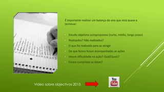 É importante realizar um balanço do ano que está quase a
terminar:
• Estudo objetivos autopropostos (curto, médio, longo prazo)
• Realizados? Não realizados?
• O que foi realizado para os atingir
• De que forma foram acompanhadas as ações
• Houve dificuldade na ação? Qual/Quais?
• Foram cumpridas as datas?
Video sobre objectivos 2015
 