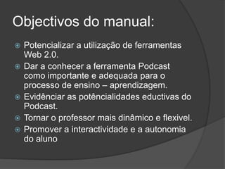 Objectivos do manual:Potencializar a utilização de ferramentas Web 2.0.Dar a conhecer a ferramenta Podcast como importante e adequada para o processo de ensino – aprendizagem.Evidênciar as potêncialidades eductivas do Podcast.Tornar o professor mais dinâmico e flexivel.Promover a interactividade e a autonomia do aluno