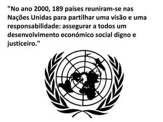 "No ano 2000, 189 países reuniram-se nas
Nações Unidas para partilhar uma visão e uma
responsabilidade: assegurar a todos um
desenvolvimento económico social digno e
justiceiro."
 