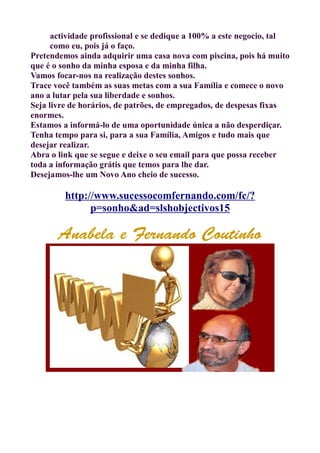 actividade profissional e se dedique a 100% a este negocio, tal
como eu, pois já o faço.
Pretendemos ainda adquirir uma casa nova com piscina, pois há muito
que é o sonho da minha esposa e da minha filha.
Vamos focar-nos na realização destes sonhos.
Trace você também as suas metas com a sua Família e comece o novo
ano a lutar pela sua liberdade e sonhos.
Seja livre de horários, de patrões, de empregados, de despesas fixas
enormes.
Estamos a informá-lo de uma oportunidade única a não desperdiçar.
Tenha tempo para si, para a sua Família, Amigos e tudo mais que
desejar realizar.
Abra o link que se segue e deixe o seu email para que possa receber
toda a informação grátis que temos para lhe dar.
Desejamos-lhe um Novo Ano cheio de sucesso.
http://www.sucessocomfernando.com/fc/?
p=sonho&ad=slshobjectivos15
Anabela e Fernando Coutinho
 