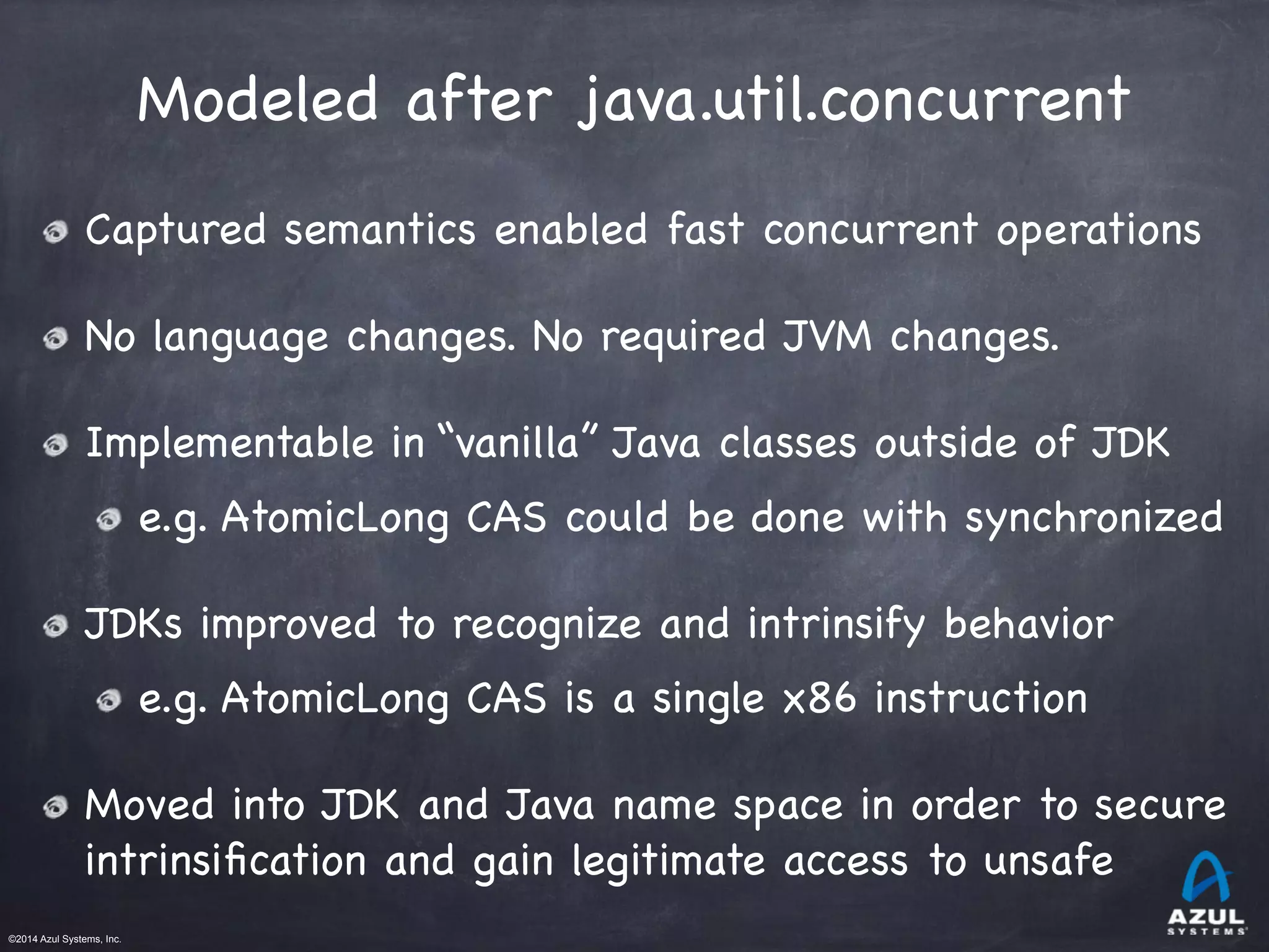 ©2014 Azul Systems, Inc.	
 	
 	
 	
 	
 	
Modeled after java.util.concurrent
Captured semantics enabled fast concurrent operations

No language changes. No required JVM changes.

Implementable in “vanilla” Java classes outside of JDK

e.g. AtomicLong CAS could be done with synchronized

JDKs improved to recognize and intrinsify behavior

e.g. AtomicLong CAS is a single x86 instruction

Moved into JDK and Java name space in order to secure
intrinsiﬁcation and gain legitimate access to unsafe
 