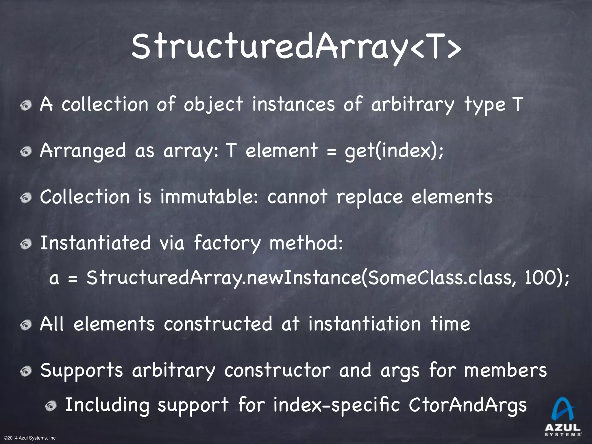 ©2014 Azul Systems, Inc.	
 	
 	
 	
 	
 	
StructuredArray<T>
A collection of object instances of arbitrary type T

Arranged as array: T element = get(index);

Collection is immutable: cannot replace elements

Instantiated via factory method:

a = StructuredArray.newInstance(SomeClass.class, 100);

All elements constructed at instantiation time

Supports arbitrary constructor and args for members

Including support for index-speciﬁc CtorAndArgs
 