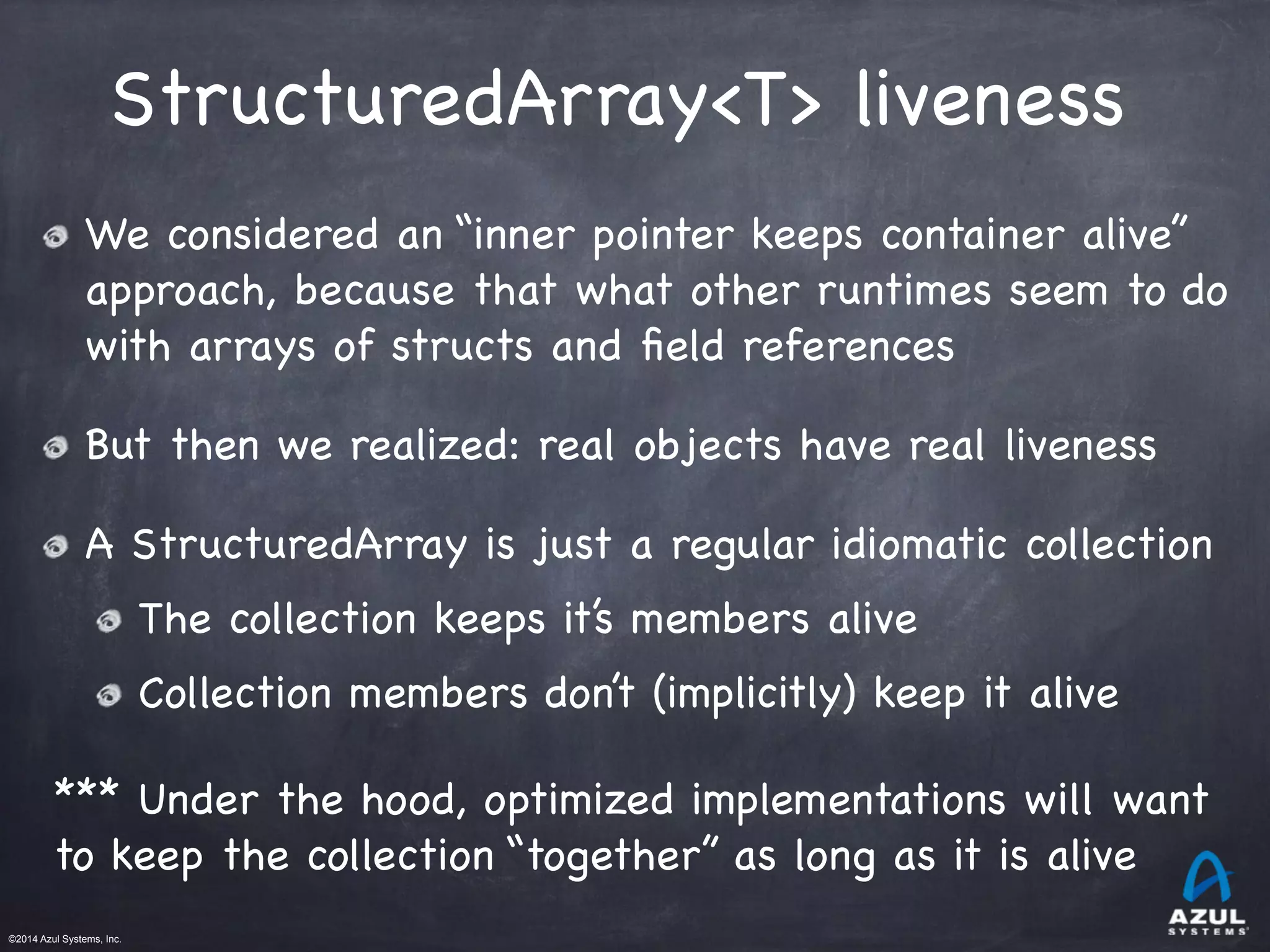 ©2014 Azul Systems, Inc.	
 	
 	
 	
 	
 	
StructuredArray<T> liveness
We considered an “inner pointer keeps container alive”
approach, because that what other runtimes seem to do
with arrays of structs and ﬁeld references

But then we realized: real objects have real liveness

A StructuredArray is just a regular idiomatic collection

The collection keeps it’s members alive

Collection members don’t (implicitly) keep it alive

*** Under the hood, optimized implementations will want
to keep the collection “together” as long as it is alive
 