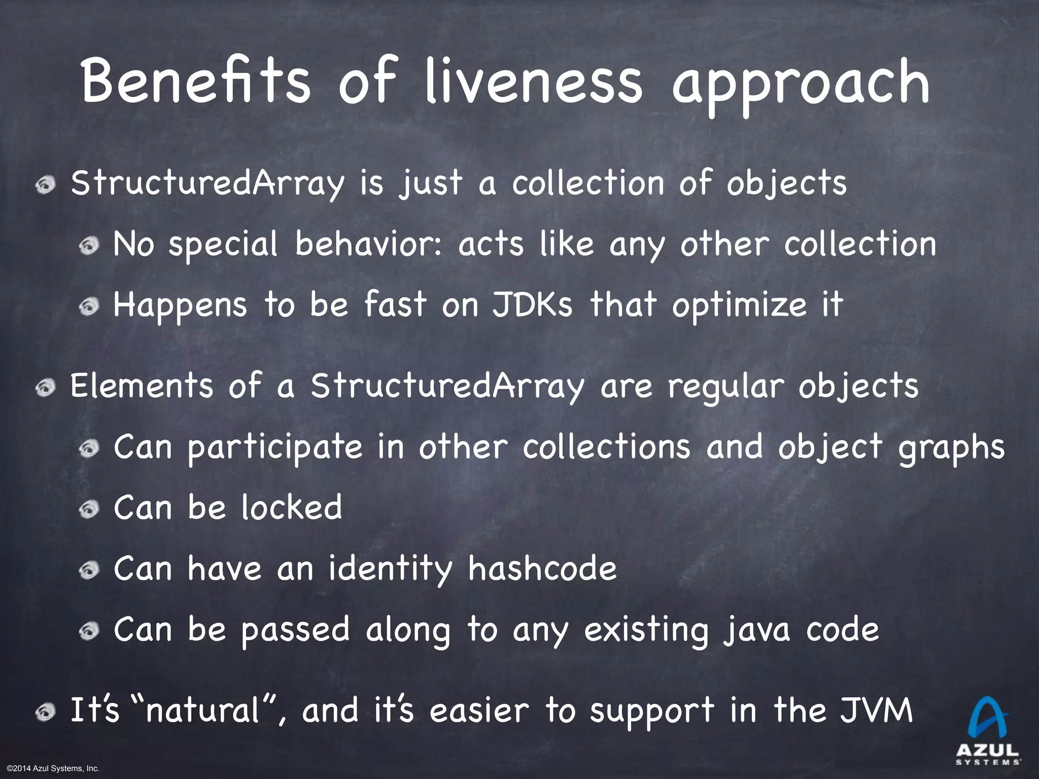 ©2014 Azul Systems, Inc.	
 	
 	
 	
 	
 	
Beneﬁts of liveness approach
StructuredArray is just a collection of objects

No special behavior: acts like any other collection

Happens to be fast on JDKs that optimize it

Elements of a StructuredArray are regular objects

Can participate in other collections and object graphs

Can be locked

Can have an identity hashcode

Can be passed along to any existing java code

It’s “natural”, and it’s easier to support in the JVM

 