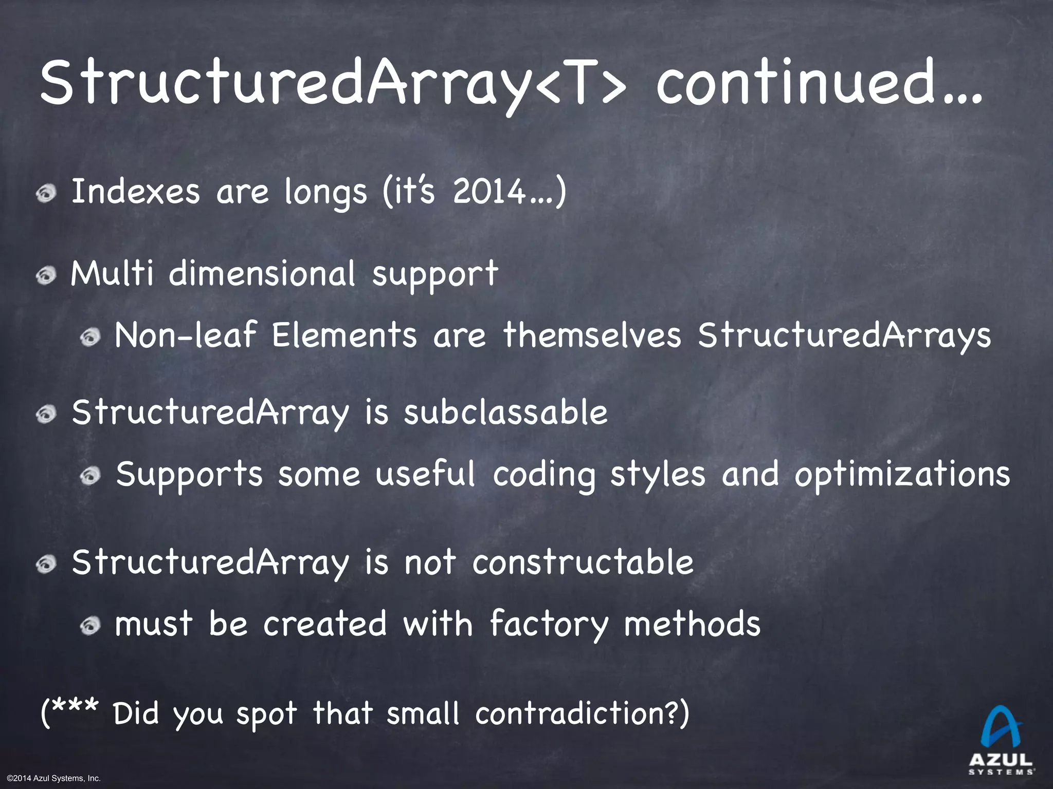 ©2014 Azul Systems, Inc.	
 	
 	
 	
 	
 	
StructuredArray<T> continued…
Indexes are longs (it’s 2014…)

Multi dimensional support

Non-leaf Elements are themselves StructuredArrays

StructuredArray is subclassable

Supports some useful coding styles and optimizations

StructuredArray is not constructable

must be created with factory methods

(*** Did you spot that small contradiction?)
 