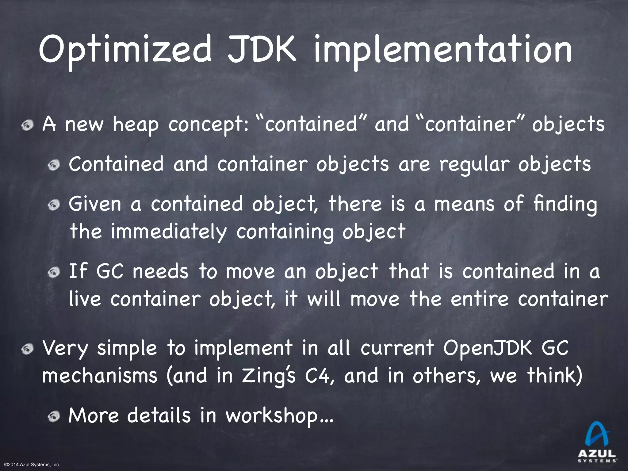 ©2014 Azul Systems, Inc.	
 	
 	
 	
 	
 	
Optimized JDK implementation
A new heap concept: “contained” and “container” objects

Contained and container objects are regular objects

Given a contained object, there is a means of ﬁnding
the immediately containing object

If GC needs to move an object that is contained in a
live container object, it will move the entire container

Very simple to implement in all current OpenJDK GC
mechanisms (and in Zing’s C4, and in others, we think)

More details in workshop…
 