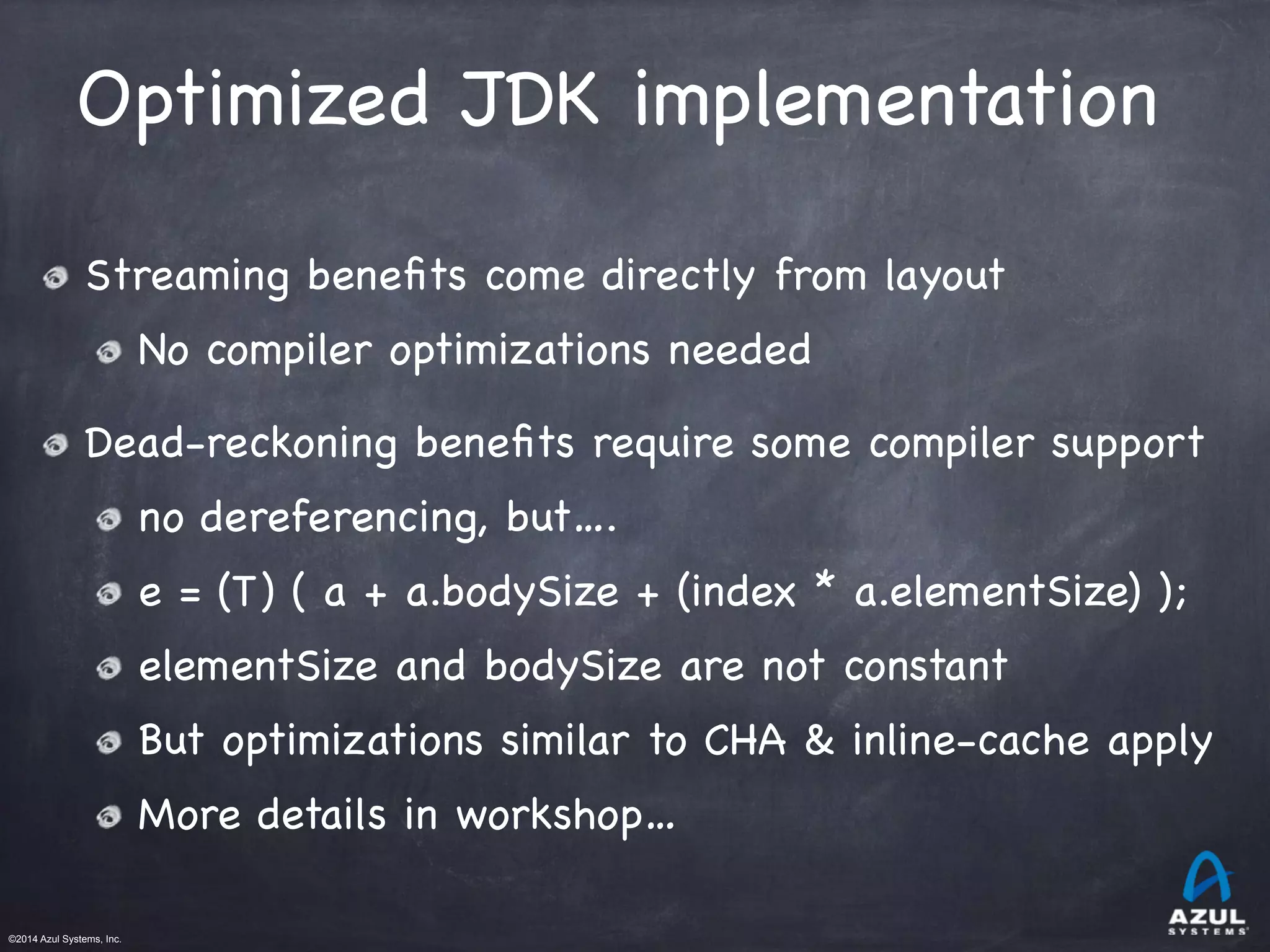 ©2014 Azul Systems, Inc.	
 	
 	
 	
 	
 	
Optimized JDK implementation
Streaming beneﬁts come directly from layout

No compiler optimizations needed

Dead-reckoning beneﬁts require some compiler support

no dereferencing, but….

e = (T) ( a + a.bodySize + (index * a.elementSize) );

elementSize and bodySize are not constant

But optimizations similar to CHA & inline-cache apply

More details in workshop…
 