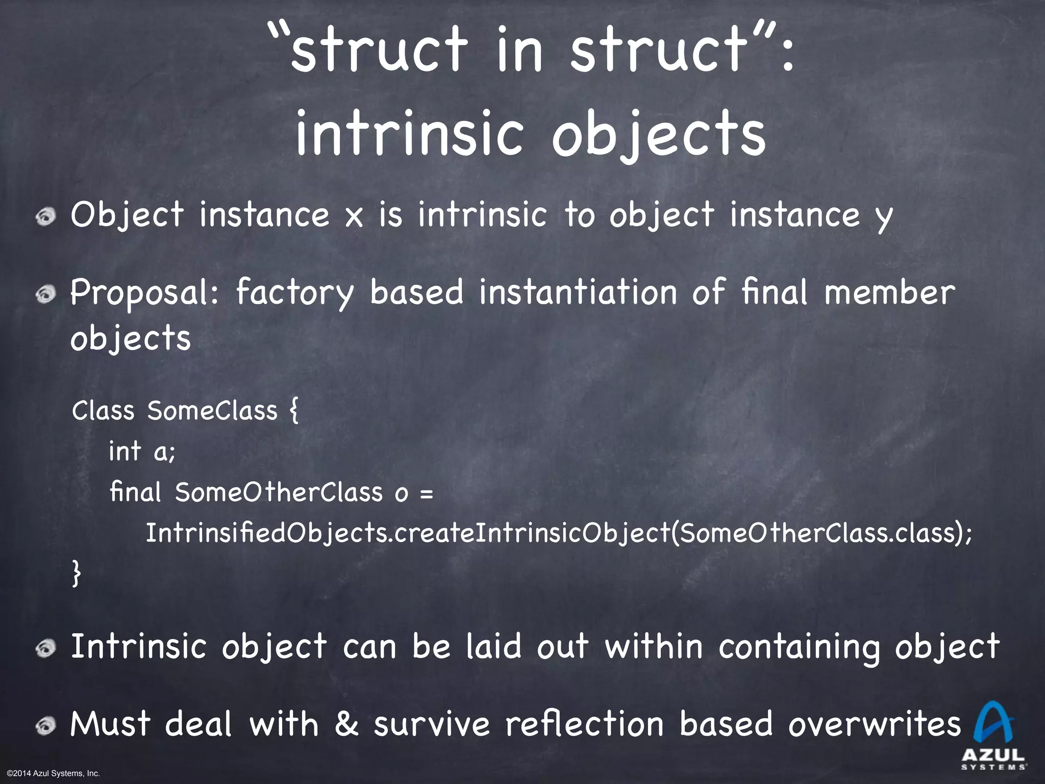 ©2014 Azul Systems, Inc.	
 	
 	
 	
 	
 	
“struct in struct”: 

intrinsic objects
Object instance x is intrinsic to object instance y

Proposal: factory based instantiation of ﬁnal member
objects

Class SomeClass {

int a;

ﬁnal SomeOtherClass o =

IntrinsiﬁedObjects.createIntrinsicObject(SomeOtherClass.class);

} 

Intrinsic object can be laid out within containing object

Must deal with & survive reﬂection based overwrites
 