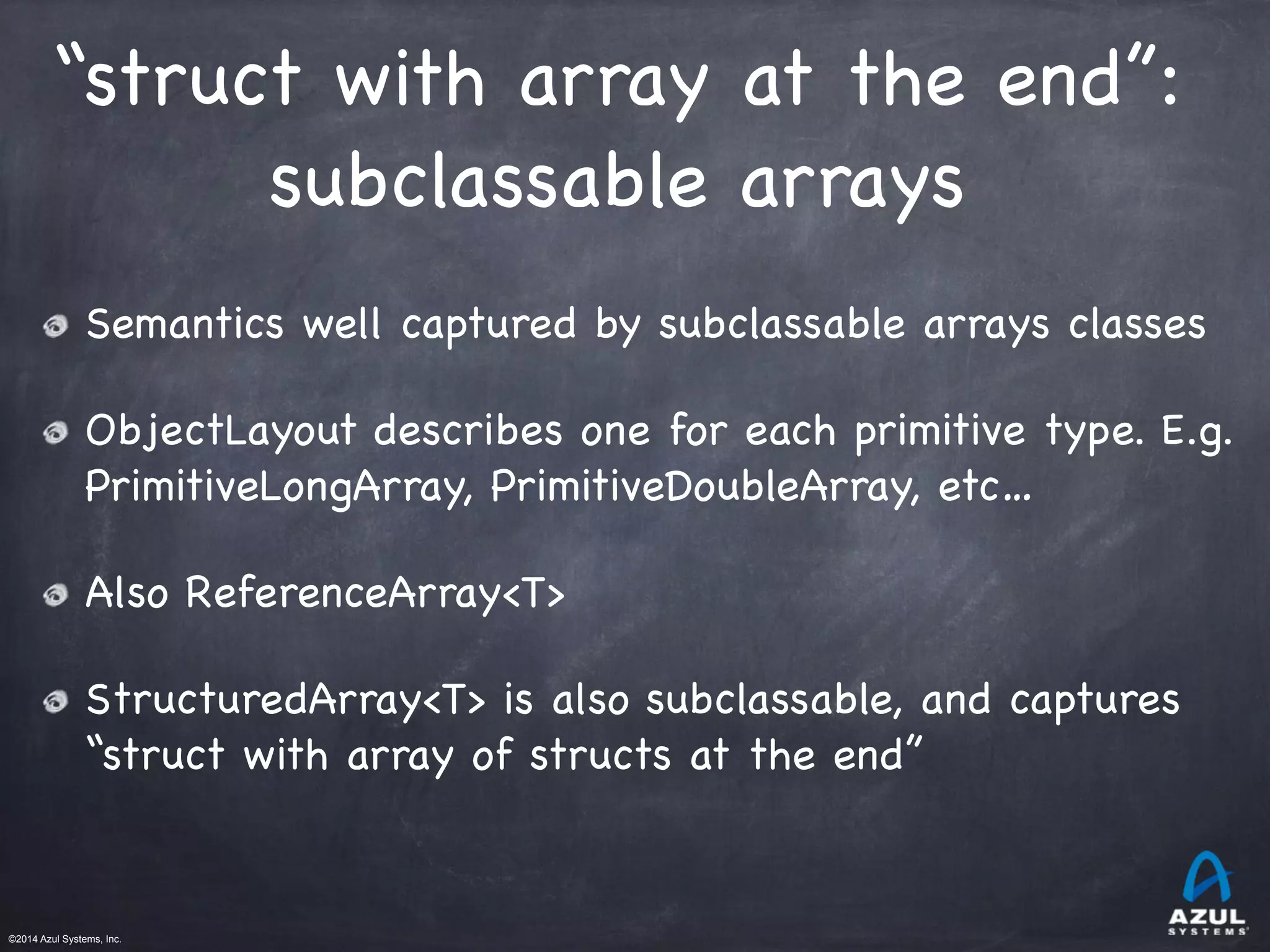 ©2014 Azul Systems, Inc.	
 	
 	
 	
 	
 	
“struct with array at the end”:

subclassable arrays
Semantics well captured by subclassable arrays classes

ObjectLayout describes one for each primitive type. E.g.
PrimitiveLongArray, PrimitiveDoubleArray, etc…

Also ReferenceArray<T>

StructuredArray<T> is also subclassable, and captures
“struct with array of structs at the end”
 