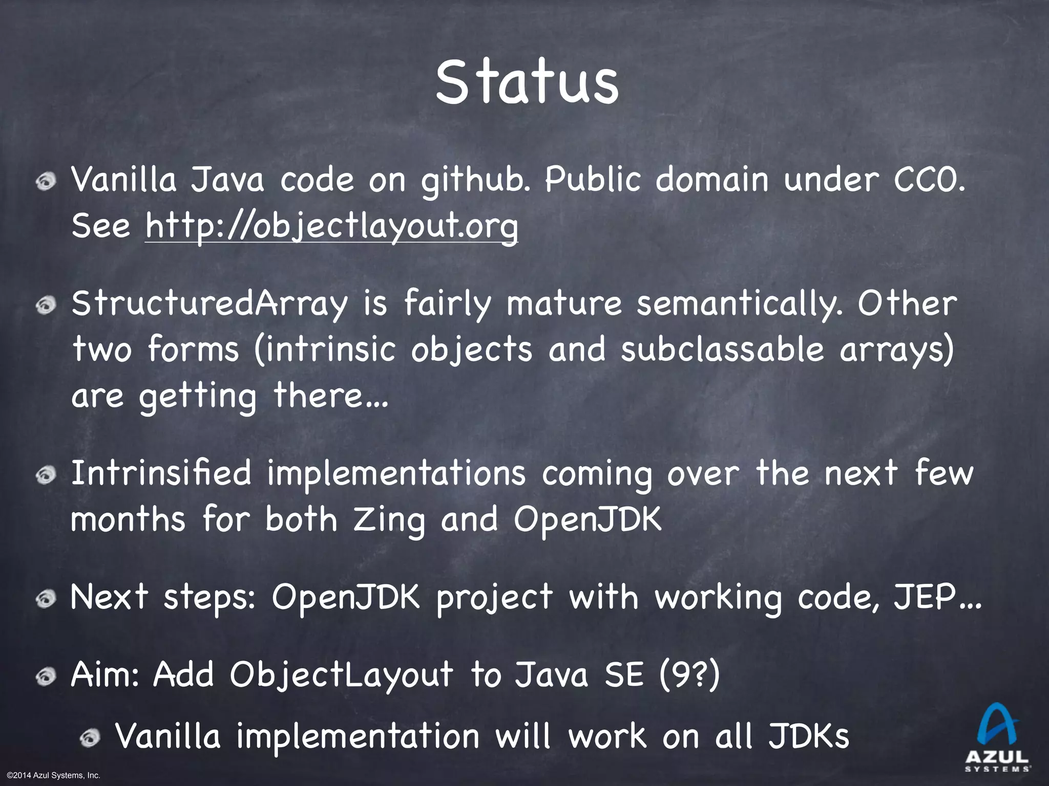 ©2014 Azul Systems, Inc.	
 	
 	
 	
 	
 	
Status
Vanilla Java code on github. Public domain under CC0.
See http://objectlayout.org

StructuredArray is fairly mature semantically. Other
two forms (intrinsic objects and subclassable arrays)
are getting there…

Intrinsiﬁed implementations coming over the next few
months for both Zing and OpenJDK

Next steps: OpenJDK project with working code, JEP…

Aim: Add ObjectLayout to Java SE (9?)

Vanilla implementation will work on all JDKs
 