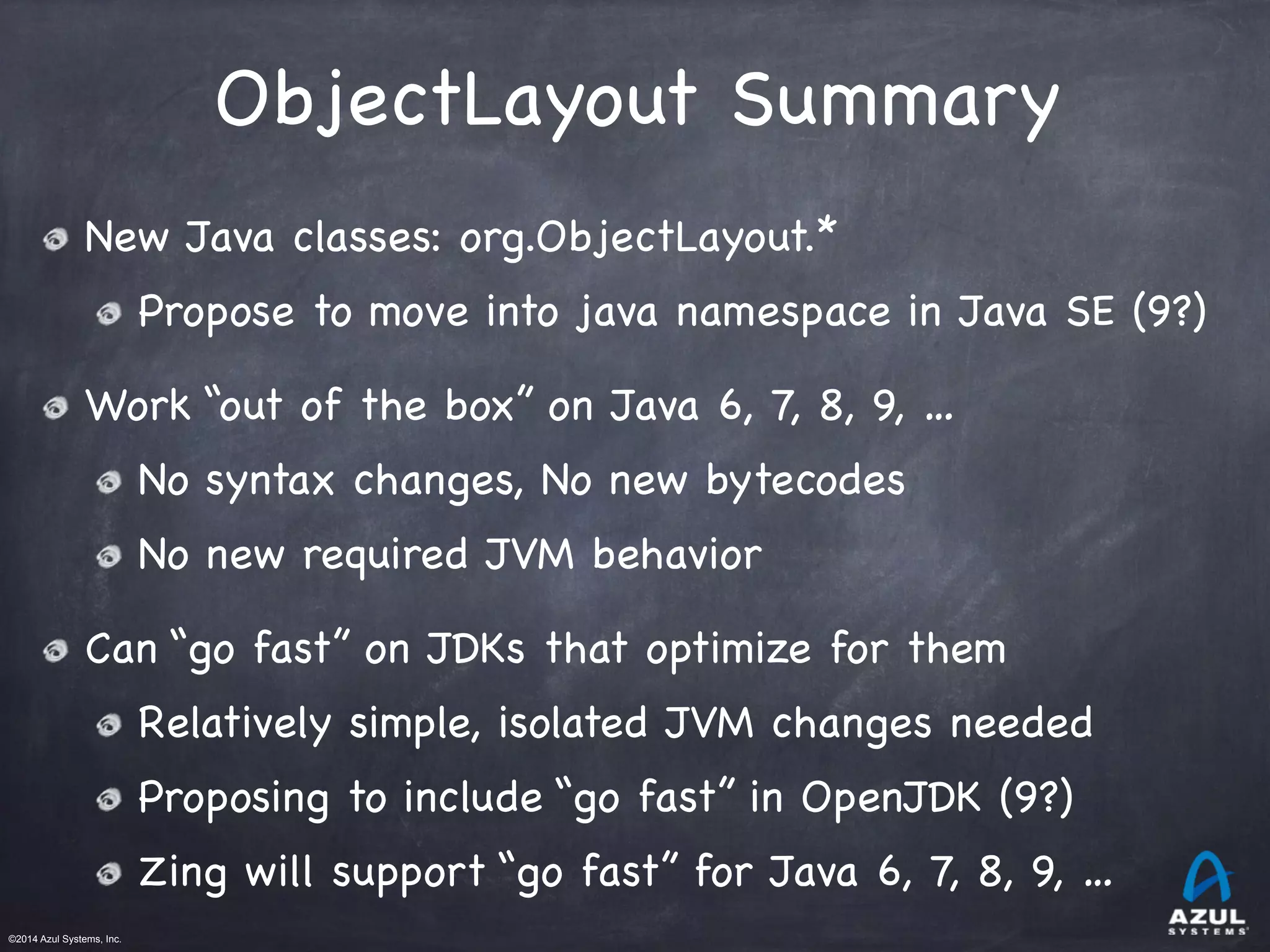 ©2014 Azul Systems, Inc.	
 	
 	
 	
 	
 	
ObjectLayout Summary
New Java classes: org.ObjectLayout.*

Propose to move into java namespace in Java SE (9?)

Work “out of the box” on Java 6, 7, 8, 9, …

No syntax changes, No new bytecodes 

No new required JVM behavior

Can “go fast” on JDKs that optimize for them

Relatively simple, isolated JVM changes needed

Proposing to include “go fast” in OpenJDK (9?)

Zing will support “go fast” for Java 6, 7, 8, 9, …
 