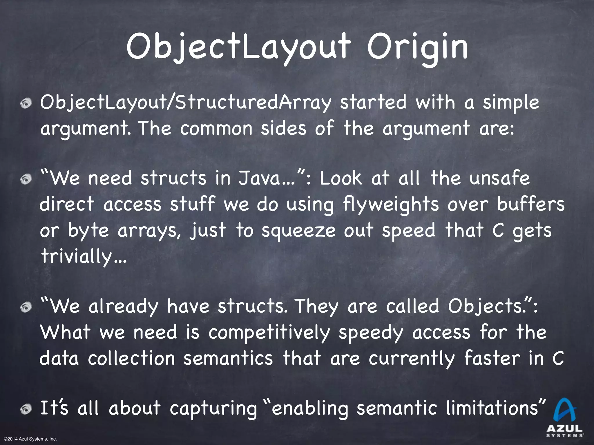 ©2014 Azul Systems, Inc.	
 	
 	
 	
 	
 	
ObjectLayout Origin
ObjectLayout/StructuredArray started with a simple
argument. The common sides of the argument are:

“We need structs in Java…”: Look at all the unsafe
direct access stuff we do using ﬂyweights over buffers
or byte arrays, just to squeeze out speed that C gets
trivially…

“We already have structs. They are called Objects.”:
What we need is competitively speedy access for the
data collection semantics that are currently faster in C

It’s all about capturing “enabling semantic limitations”
 