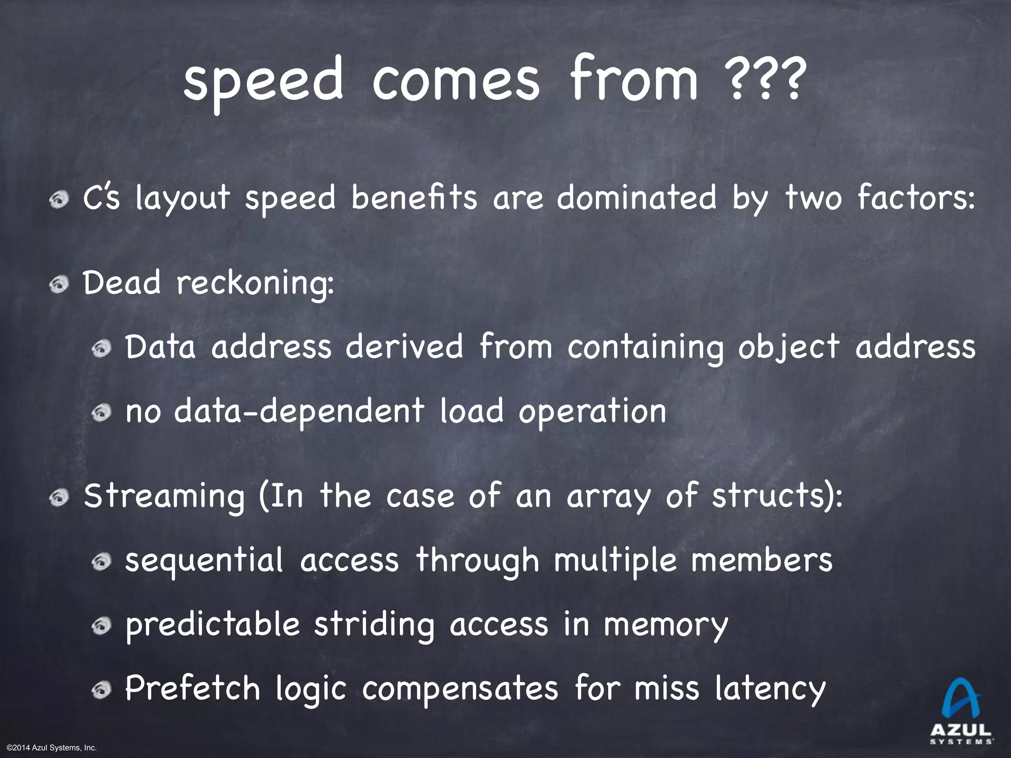 ©2014 Azul Systems, Inc.	
 	
 	
 	
 	
 	
speed comes from ???
C’s layout speed beneﬁts are dominated by two factors:

Dead reckoning: 

Data address derived from containing object address 

no data-dependent load operation

Streaming (In the case of an array of structs):

sequential access through multiple members

predictable striding access in memory

Prefetch logic compensates for miss latency
 