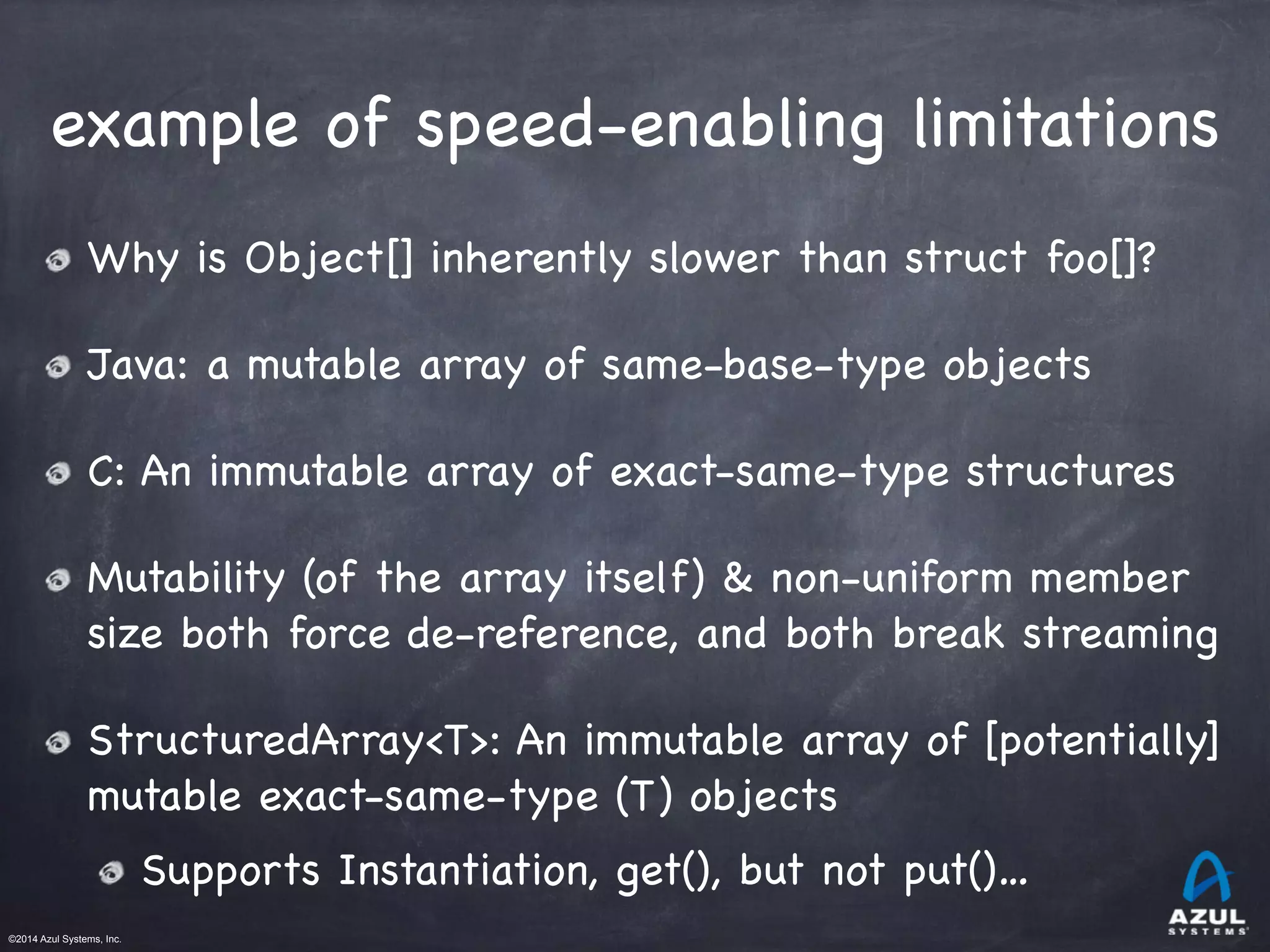 ©2014 Azul Systems, Inc.	
 	
 	
 	
 	
 	
example of speed-enabling limitations
Why is Object[] inherently slower than struct foo[]?

Java: a mutable array of same-base-type objects

C: An immutable array of exact-same-type structures

Mutability (of the array itself) & non-uniform member
size both force de-reference, and both break streaming

StructuredArray<T>: An immutable array of [potentially]
mutable exact-same-type (T) objects

Supports Instantiation, get(), but not put()…
 