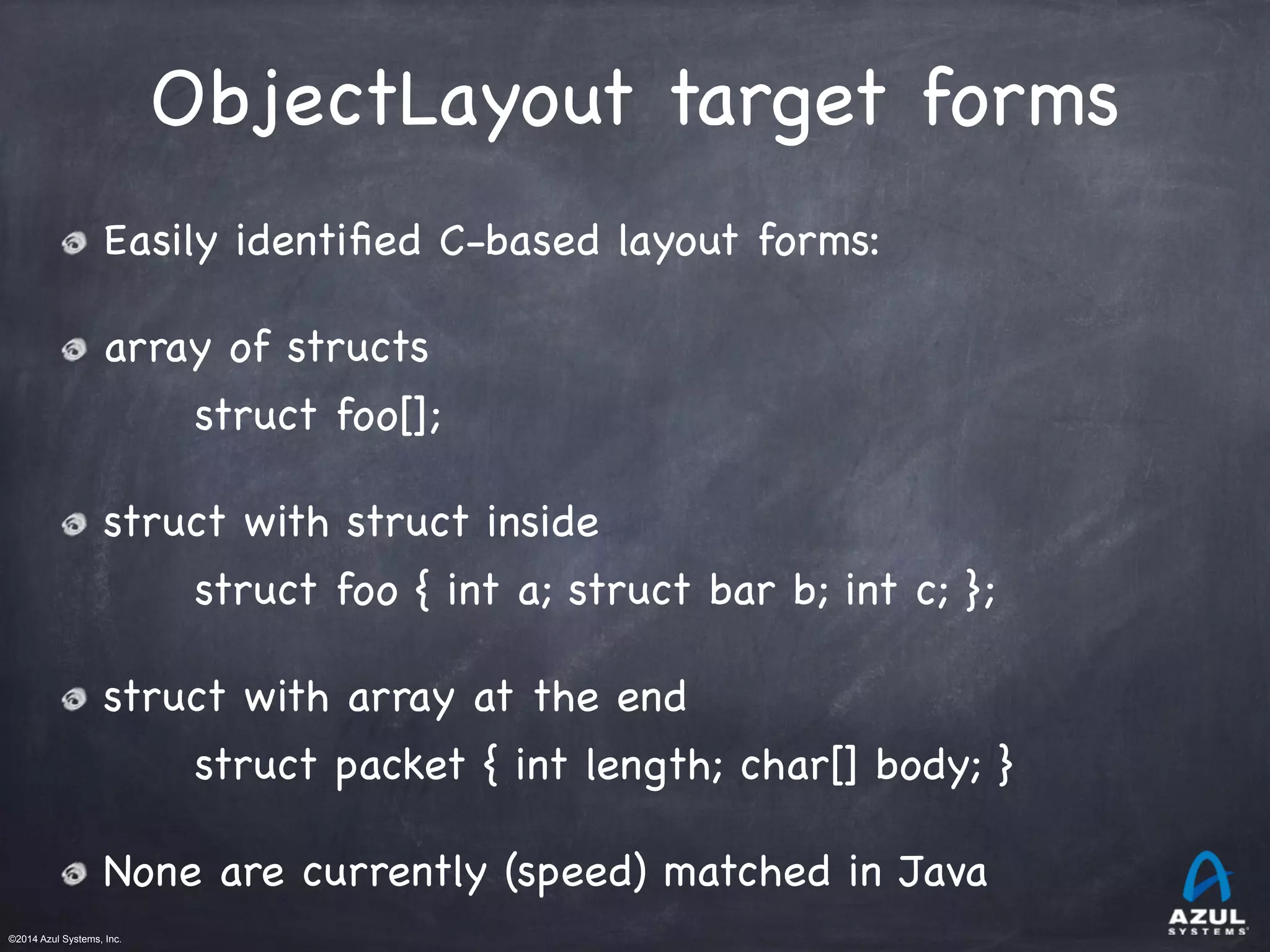 ©2014 Azul Systems, Inc.	
 	
 	
 	
 	
 	
ObjectLayout target forms
Easily identiﬁed C-based layout forms:

array of structs

struct foo[];

struct with struct inside

struct foo { int a; struct bar b; int c; };

struct with array at the end

struct packet { int length; char[] body; }

None are currently (speed) matched in Java

 