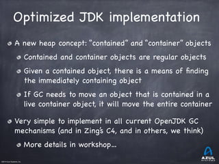 ©2014 Azul Systems, Inc.	
 	
 	
 	
 	
 	
Optimized JDK implementation
A new heap concept: “contained” and “container” objects

Contained and container objects are regular objects

Given a contained object, there is a means of ﬁnding
the immediately containing object

If GC needs to move an object that is contained in a
live container object, it will move the entire container

Very simple to implement in all current OpenJDK GC
mechanisms (and in Zing’s C4, and in others, we think)

More details in workshop…
 
