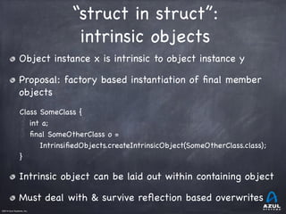 ©2014 Azul Systems, Inc.	
 	
 	
 	
 	
 	
“struct in struct”: 

intrinsic objects
Object instance x is intrinsic to object instance y

Proposal: factory based instantiation of ﬁnal member
objects

Class SomeClass {

int a;

ﬁnal SomeOtherClass o =

IntrinsiﬁedObjects.createIntrinsicObject(SomeOtherClass.class);

} 

Intrinsic object can be laid out within containing object

Must deal with & survive reﬂection based overwrites
 