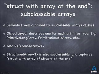 ©2014 Azul Systems, Inc.	
 	
 	
 	
 	
 	
“struct with array at the end”:

subclassable arrays
Semantics well captured by subclassable arrays classes

ObjectLayout describes one for each primitive type. E.g.
PrimitiveLongArray, PrimitiveDoubleArray, etc…

Also ReferenceArray<T>

StructuredArray<T> is also subclassable, and captures
“struct with array of structs at the end”
 