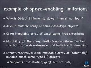 ©2014 Azul Systems, Inc.	
 	
 	
 	
 	
 	
example of speed-enabling limitations
Why is Object[] inherently slower than struct foo[]?

Java: a mutable array of same-base-type objects

C: An immutable array of exact-same-type structures

Mutability (of the array itself) & non-uniform member
size both force de-reference, and both break streaming

StructuredArray<T>: An immutable array of [potentially]
mutable exact-same-type (T) objects

Supports Instantiation, get(), but not put()…
 