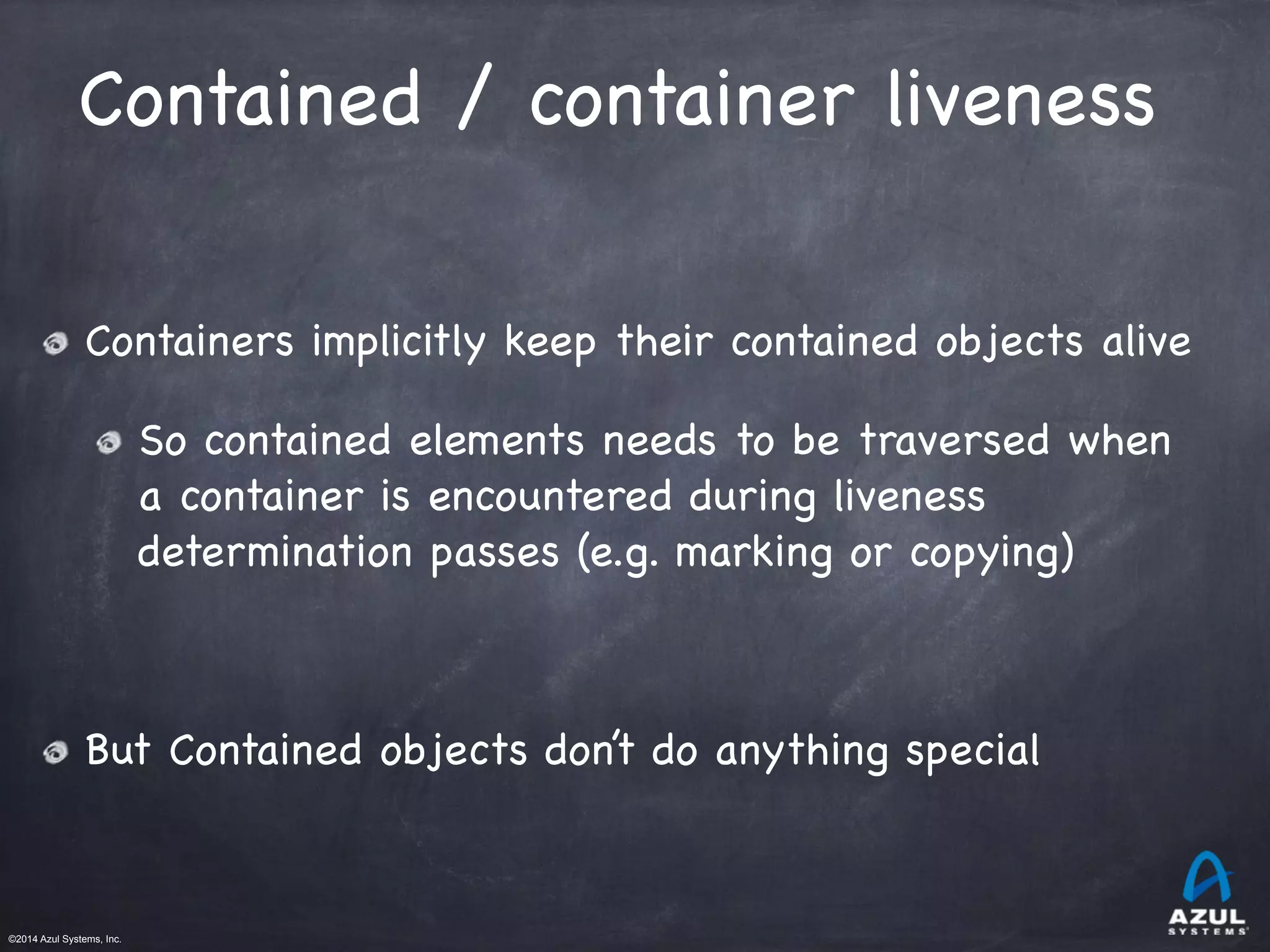 ©2014 Azul Systems, Inc.	
 	
 	
 	
 	
 	
Contained / container liveness
Containers implicitly keep their contained objects alive

So contained elements needs to be traversed when
a container is encountered during liveness
determination passes (e.g. marking or copying) 

!
But Contained objects don’t do anything special
 