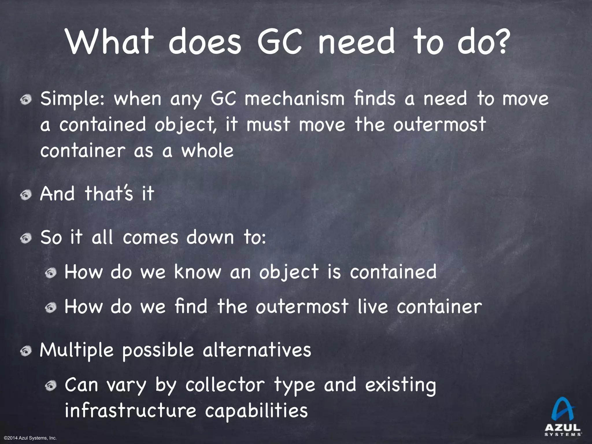 ©2014 Azul Systems, Inc.	
 	
 	
 	
 	
 	
What does GC need to do?
Simple: when any GC mechanism ﬁnds a need to move
a contained object, it must move the outermost
container as a whole

And that’s it

So it all comes down to:

How do we know an object is contained

How do we ﬁnd the outermost live container

Multiple possible alternatives

Can vary by collector type and existing
infrastructure capabilities
 