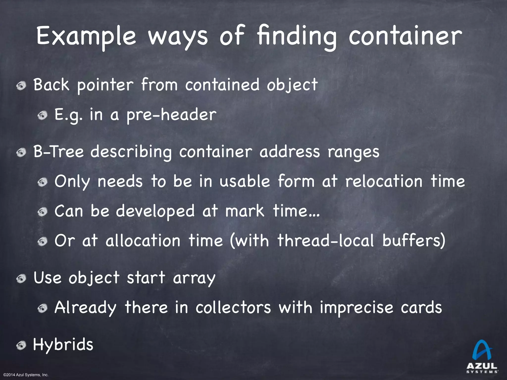 ©2014 Azul Systems, Inc.	
 	
 	
 	
 	
 	
Example ways of ﬁnding container
Back pointer from contained object

E.g. in a pre-header

B-Tree describing container address ranges

Only needs to be in usable form at relocation time

Can be developed at mark time…

Or at allocation time (with thread-local buffers)

Use object start array

Already there in collectors with imprecise cards

Hybrids
 