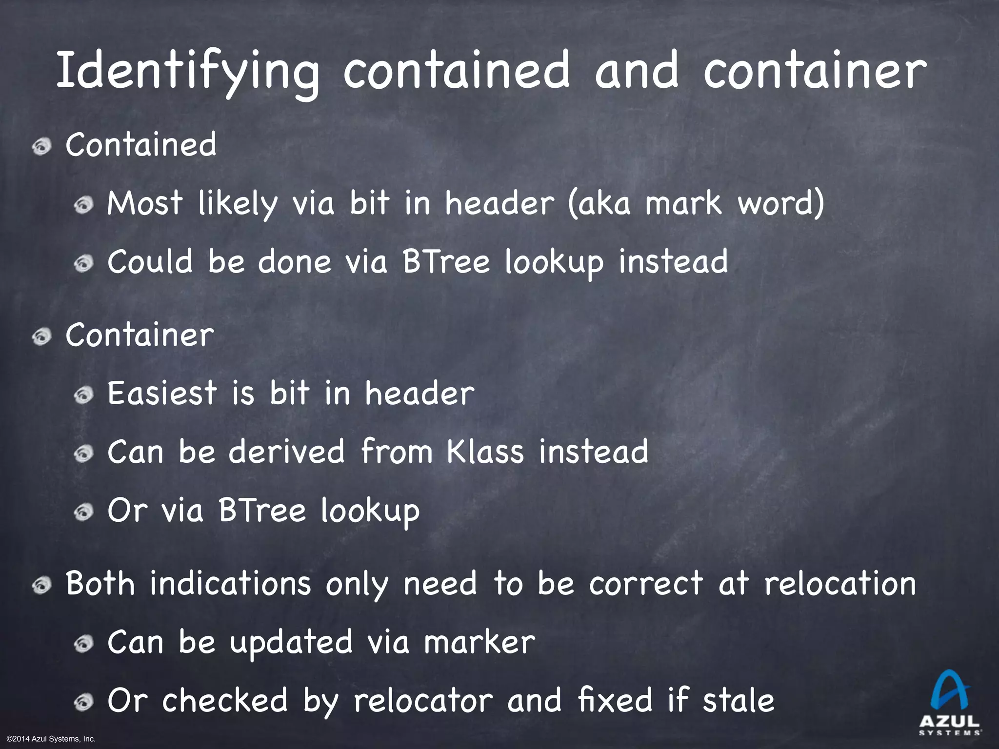 ©2014 Azul Systems, Inc.	
 	
 	
 	
 	
 	
Identifying contained and container
Contained

Most likely via bit in header (aka mark word)

Could be done via BTree lookup instead

Container

Easiest is bit in header

Can be derived from Klass instead

Or via BTree lookup

Both indications only need to be correct at relocation 

Can be updated via marker

Or checked by relocator and ﬁxed if stale
 