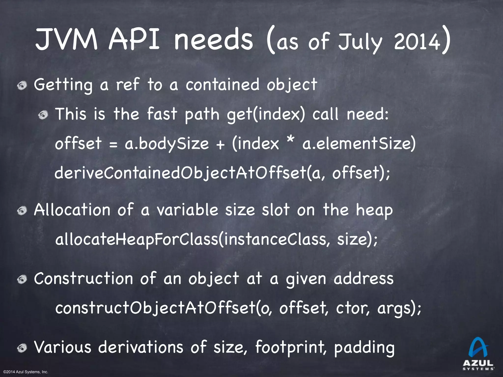 ©2014 Azul Systems, Inc.	
 	
 	
 	
 	
 	
JVM API needs (as of July 2014)
Getting a ref to a contained object

This is the fast path get(index) call need:

offset = a.bodySize + (index * a.elementSize) 

deriveContainedObjectAtOffset(a, offset);

Allocation of a variable size slot on the heap

allocateHeapForClass(instanceClass, size);

Construction of an object at a given address

constructObjectAtOffset(o, offset, ctor, args);

Various derivations of size, footprint, padding
 