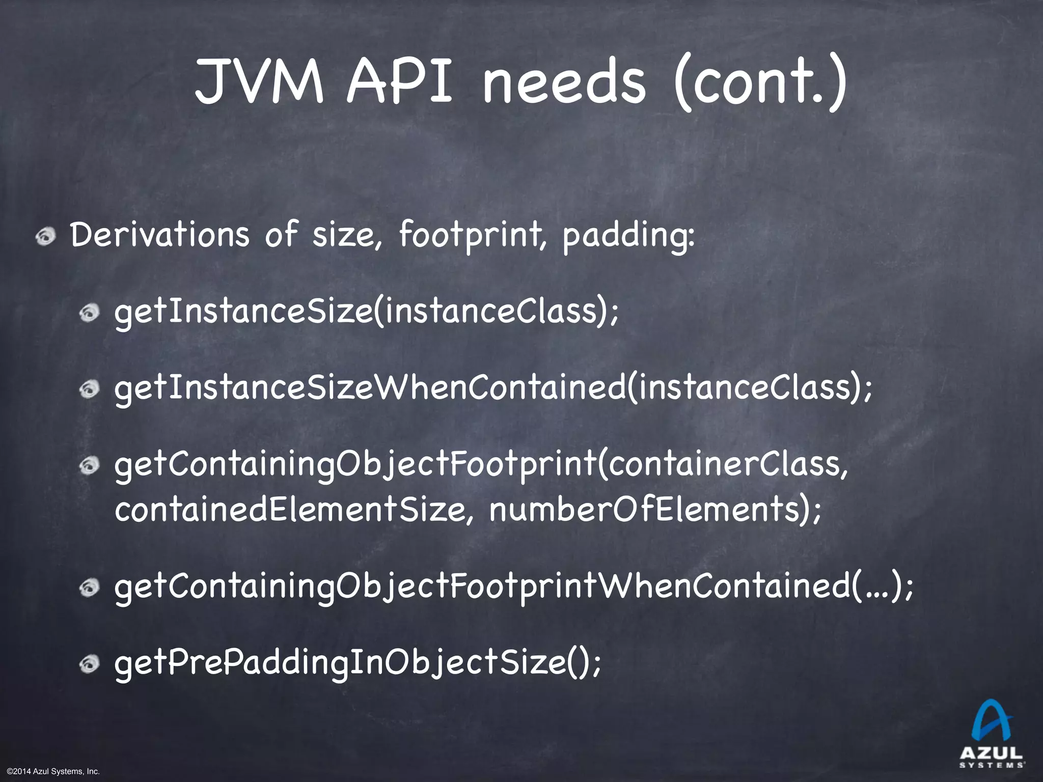 ©2014 Azul Systems, Inc.	
 	
 	
 	
 	
 	
JVM API needs (cont.)
Derivations of size, footprint, padding:

getInstanceSize(instanceClass);

getInstanceSizeWhenContained(instanceClass);

getContainingObjectFootprint(containerClass,
containedElementSize, numberOfElements);

getContainingObjectFootprintWhenContained(…);

getPrePaddingInObjectSize();
 