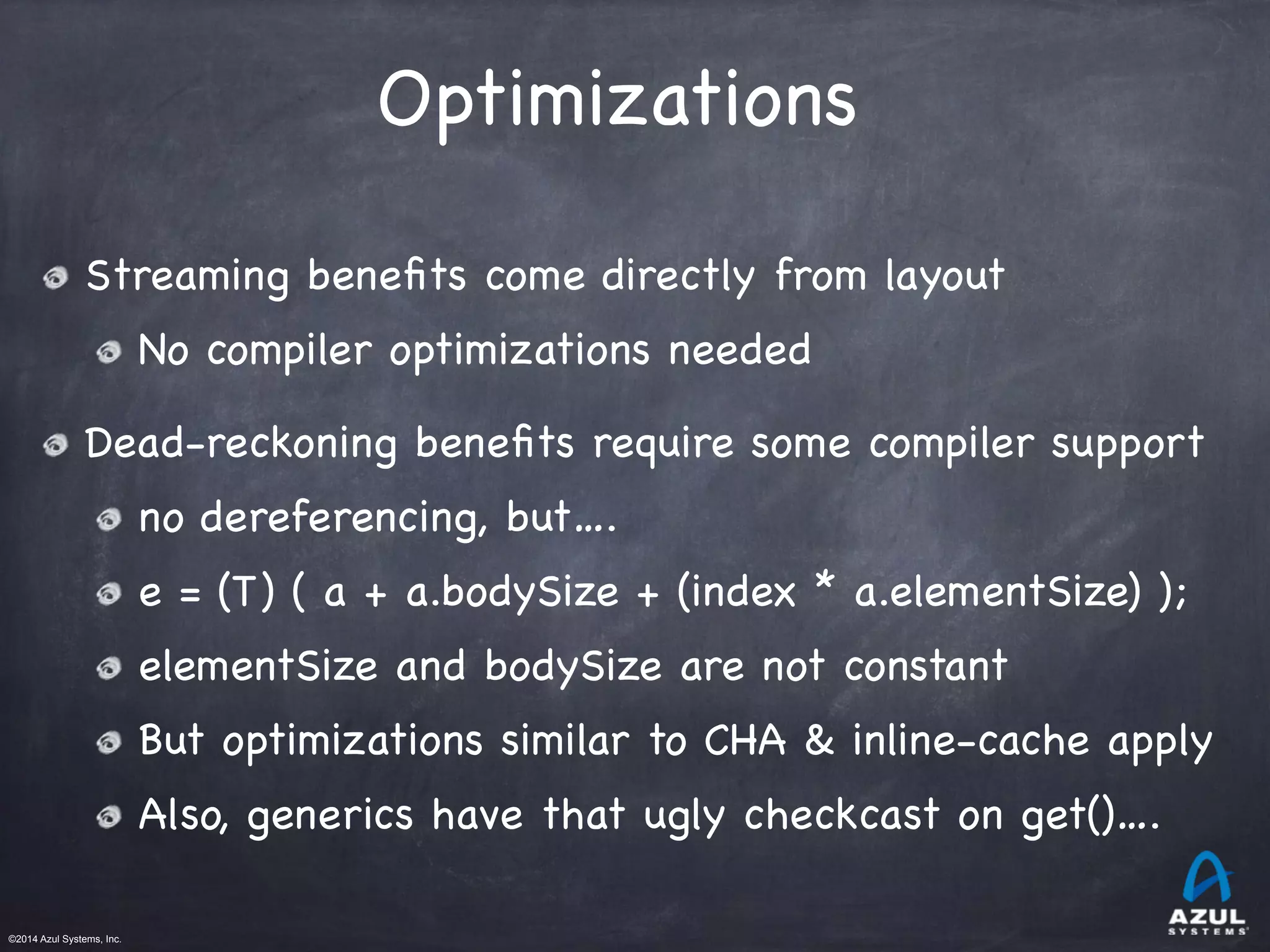 ©2014 Azul Systems, Inc.	
 	
 	
 	
 	
 	
Optimizations
Streaming beneﬁts come directly from layout

No compiler optimizations needed

Dead-reckoning beneﬁts require some compiler support

no dereferencing, but….

e = (T) ( a + a.bodySize + (index * a.elementSize) );

elementSize and bodySize are not constant

But optimizations similar to CHA & inline-cache apply

Also, generics have that ugly checkcast on get()….
 