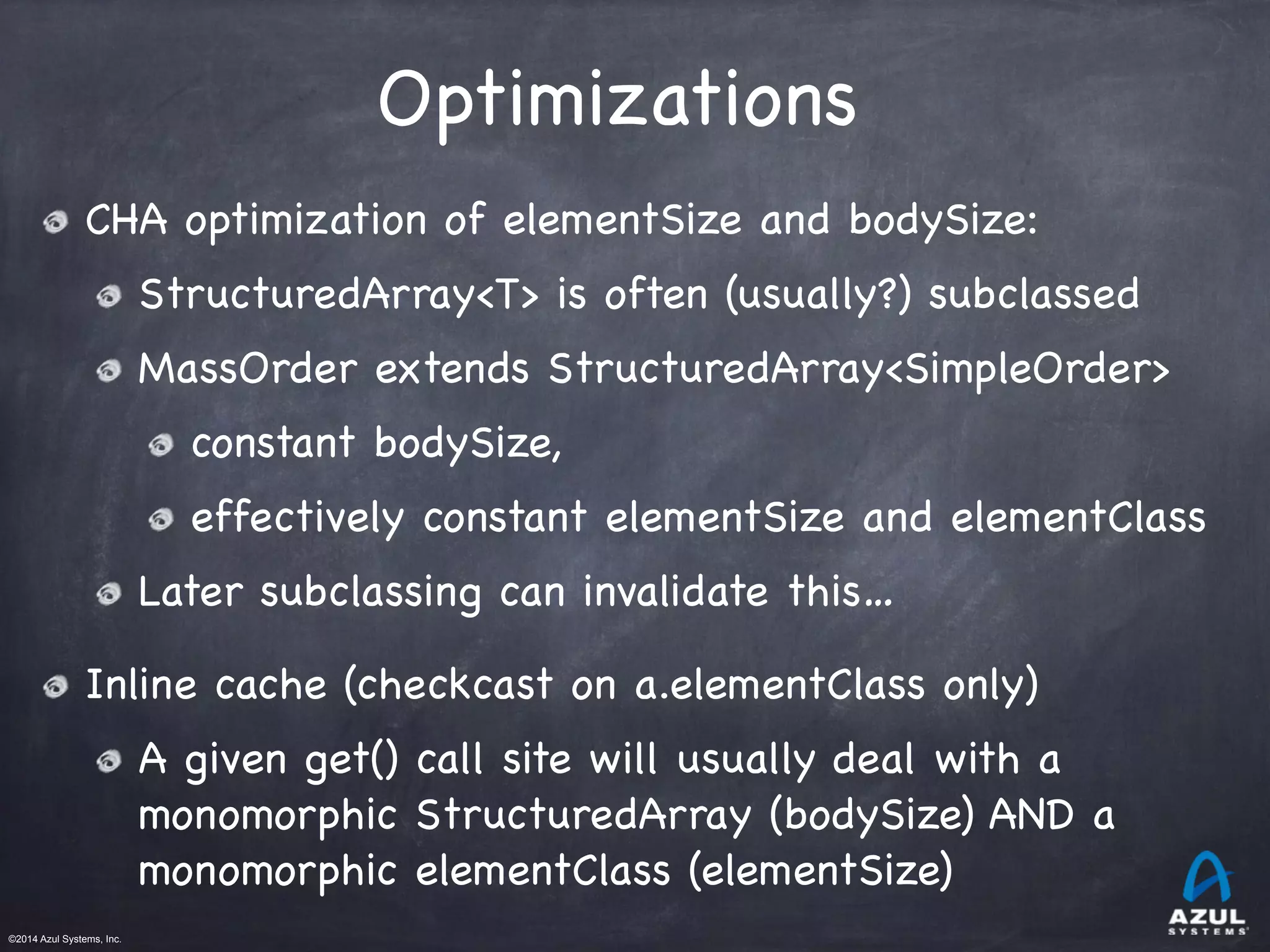 ©2014 Azul Systems, Inc.	
 	
 	
 	
 	
 	
Optimizations
CHA optimization of elementSize and bodySize:

StructuredArray<T> is often (usually?) subclassed

MassOrder extends StructuredArray<SimpleOrder>

constant bodySize, 

effectively constant elementSize and elementClass

Later subclassing can invalidate this… 

Inline cache (checkcast on a.elementClass only)

A given get() call site will usually deal with a
monomorphic StructuredArray (bodySize) AND a
monomorphic elementClass (elementSize)
 