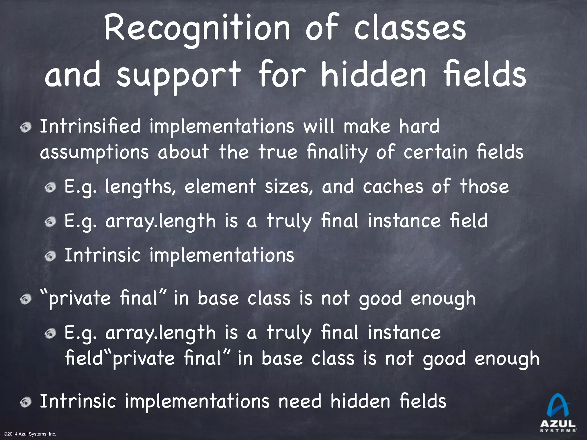 ©2014 Azul Systems, Inc.	
 	
 	
 	
 	
 	
Recognition of classes 

and support for hidden ﬁelds
Intrinsiﬁed implementations will make hard
assumptions about the true ﬁnality of certain ﬁelds

E.g. lengths, element sizes, and caches of those

E.g. array.length is a truly ﬁnal instance ﬁeld

Intrinsic implementations

“private ﬁnal” in base class is not good enough

E.g. array.length is a truly ﬁnal instance
ﬁeld“private ﬁnal” in base class is not good enough

Intrinsic implementations need hidden ﬁelds
 
