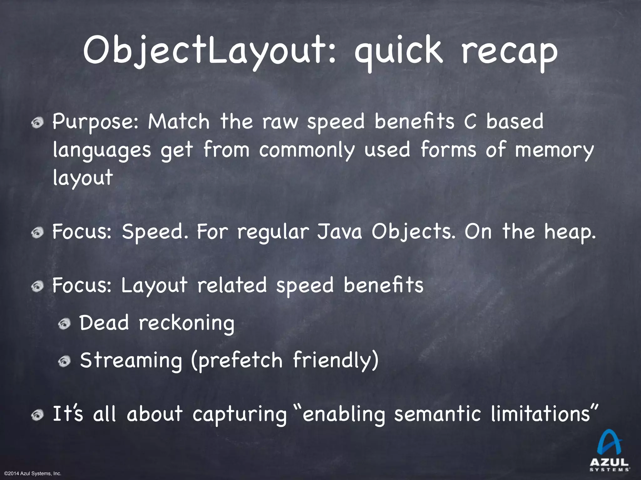 ©2014 Azul Systems, Inc.	
 	
 	
 	
 	
 	
ObjectLayout: quick recap
Purpose: Match the raw speed beneﬁts C based
languages get from commonly used forms of memory
layout 

Focus: Speed. For regular Java Objects. On the heap.

Focus: Layout related speed beneﬁts

Dead reckoning

Streaming (prefetch friendly)

It’s all about capturing “enabling semantic limitations”
 