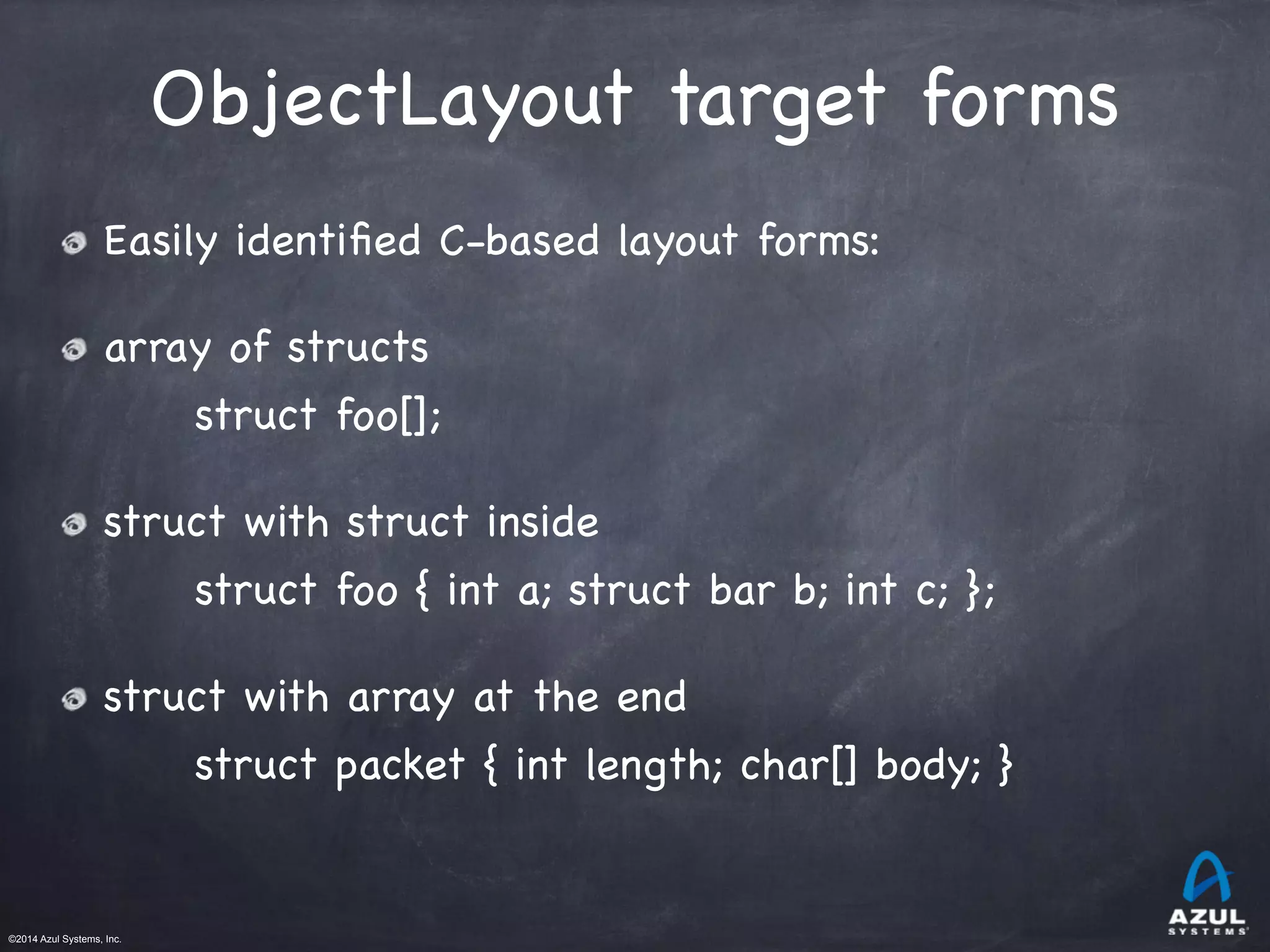 ©2014 Azul Systems, Inc.	
 	
 	
 	
 	
 	
ObjectLayout target forms
Easily identiﬁed C-based layout forms:

array of structs

struct foo[];

struct with struct inside

struct foo { int a; struct bar b; int c; };

struct with array at the end

struct packet { int length; char[] body; }

 